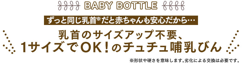 BABY BOTTLE　ずっと同じ乳首※だと赤ちゃんも安心だから…　乳首のサイズアップ不要、1サイズでOK！のチュチュ哺乳びん　※形状や硬さを意味します。劣化による交換は必要です。